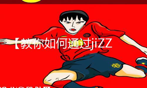 【教你如何通过jiZZ18女人高潮zzji获得高分攻略】最新手游教程及app下载技巧！