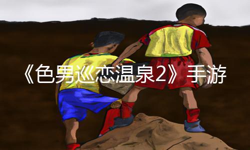 《色男巡恋温泉2》手游教程：下载APP，轻松get游戏攻略!